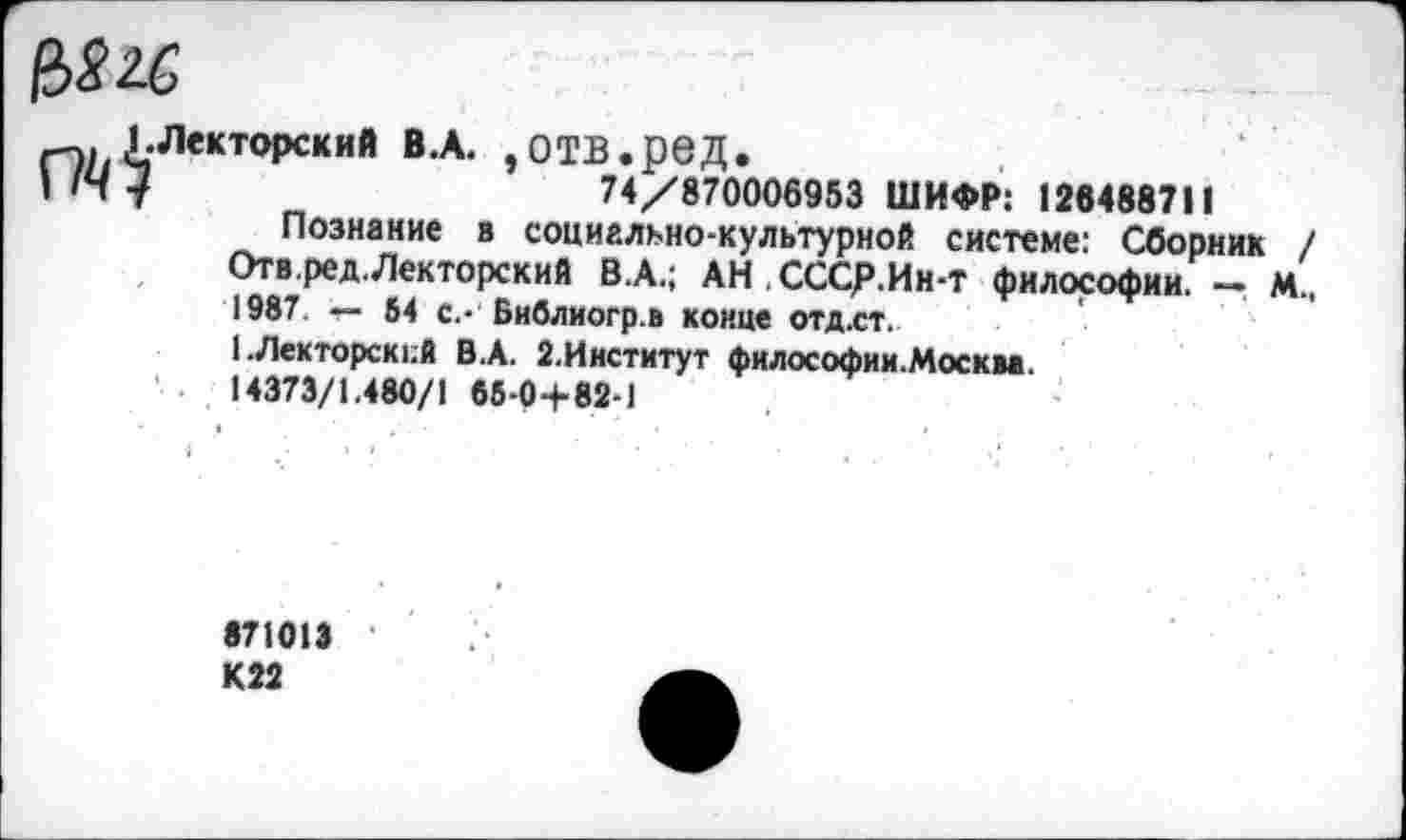 ﻿Менторский В.А. ,ОТВ.реД.
I Ну	74/870006953 ШИФР: 126488711
Познание в социально-культурной системе: Сборник / Отв.ред.Лекторский В.А.; АН.СССр.Ии-т философии. - М., 1987. — 54 с.- Библиогр.в конце отд.ст.
I .Лекторский В.А. 2.Ииститут философии.Москм. 14373/1.480/1 66-0+82-1
«71013 К22